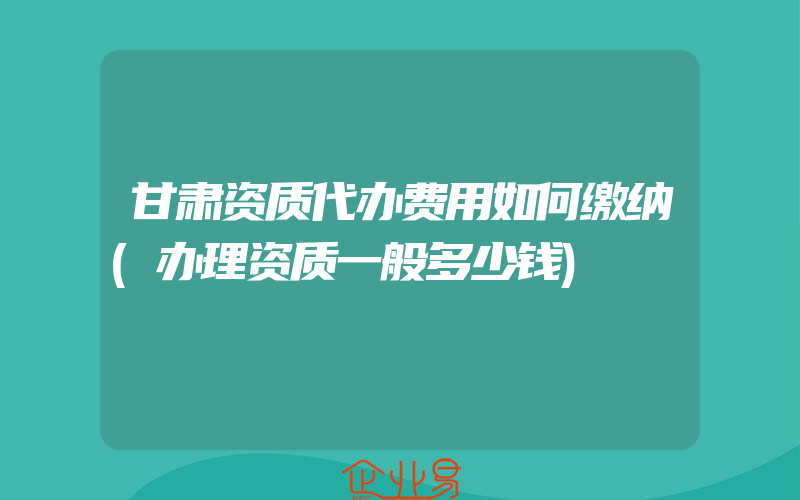 甘肃资质代办费用如何缴纳(办理资质一般多少钱)