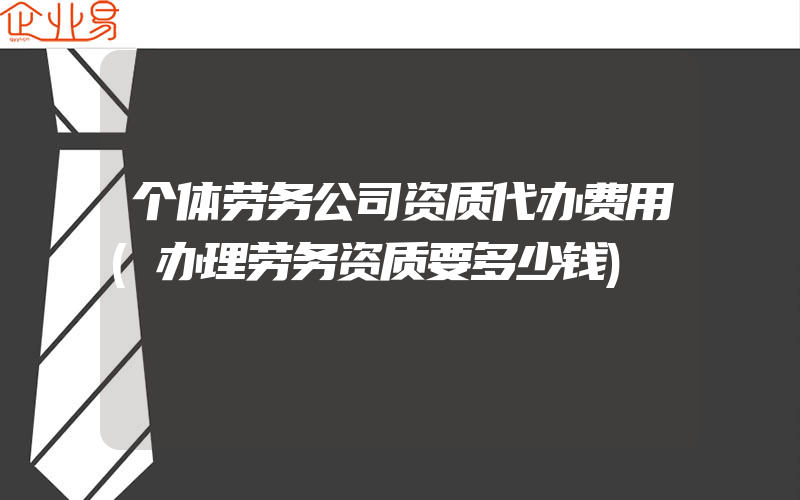 个体劳务公司资质代办费用(办理劳务资质要多少钱)