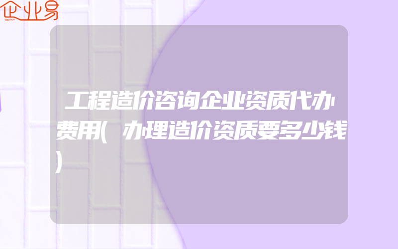 工程造价咨询企业资质代办费用(办理造价资质要多少钱)