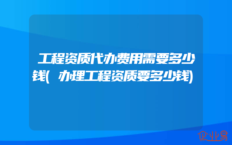 工程资质代办费用需要多少钱(办理工程资质要多少钱)