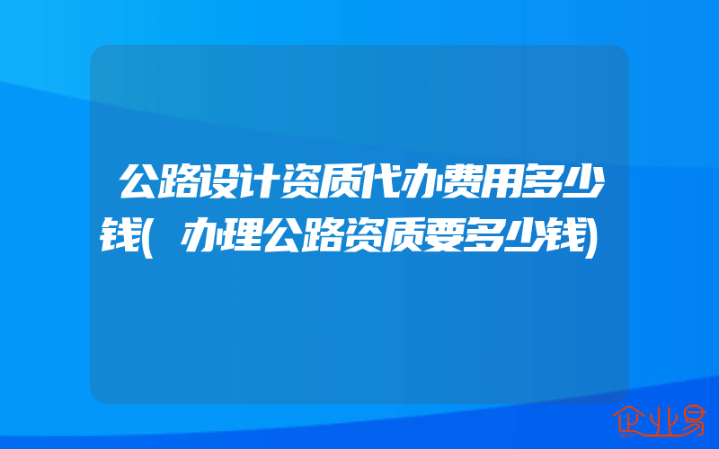 公路设计资质代办费用多少钱(办理公路资质要多少钱)