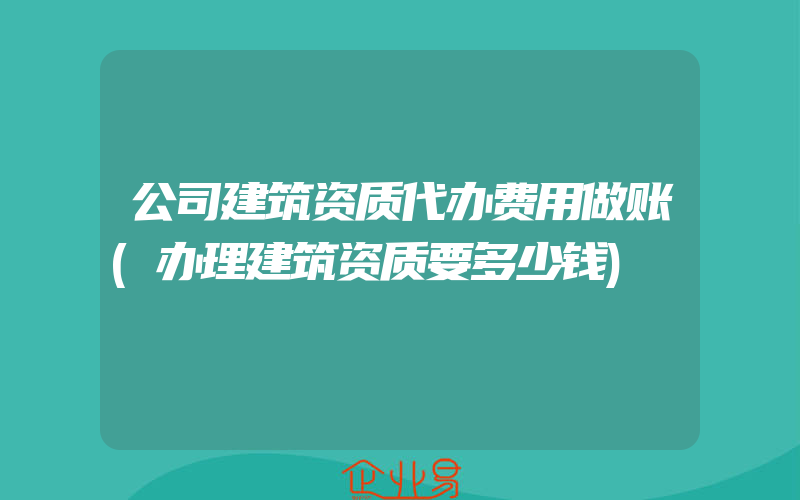 公司建筑资质代办费用做账(办理建筑资质要多少钱)