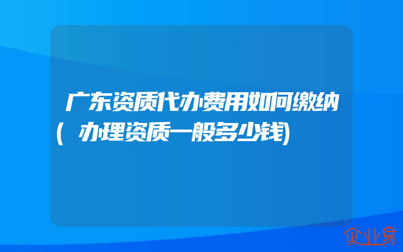 广东资质代办费用如何缴纳(办理资质一般多少钱)