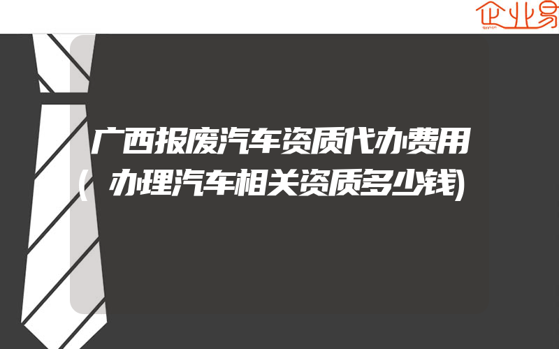 广西报废汽车资质代办费用(办理汽车相关资质多少钱)