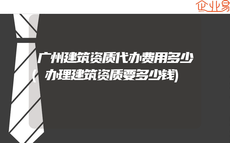 广州建筑资质代办费用多少(办理建筑资质要多少钱)