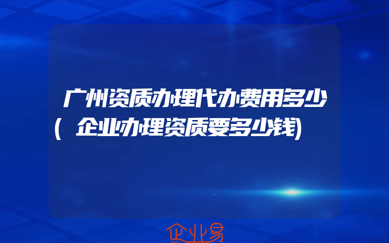 广州资质办理代办费用多少(企业办理资质要多少钱)