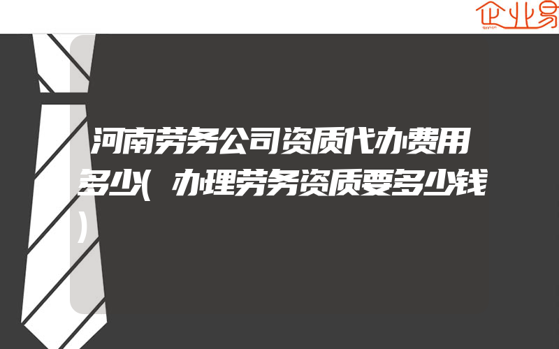 河南劳务公司资质代办费用多少(办理劳务资质要多少钱)