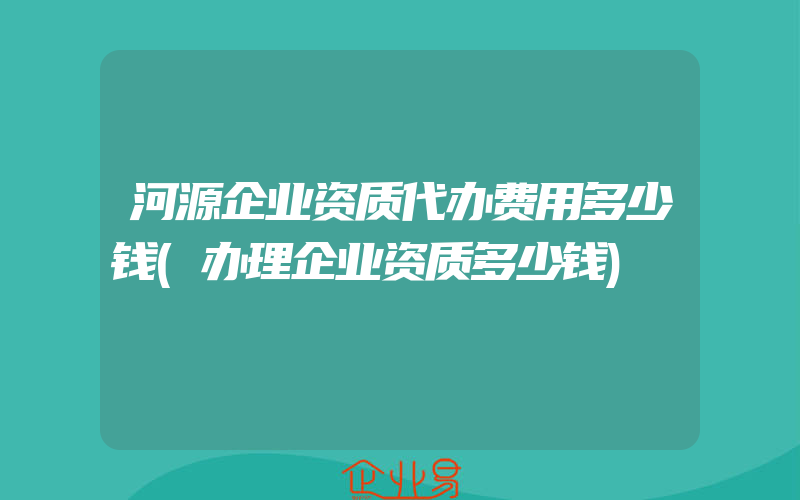 河源企业资质代办费用多少钱(办理企业资质多少钱)