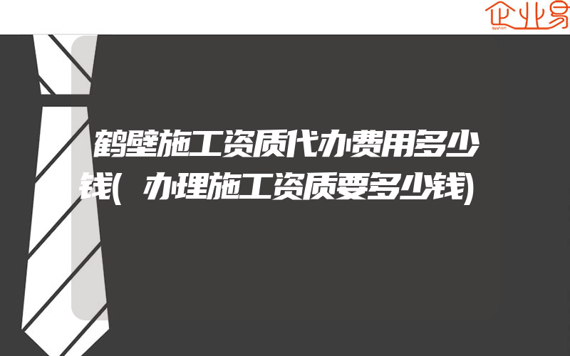 鹤壁施工资质代办费用多少钱(办理施工资质要多少钱)