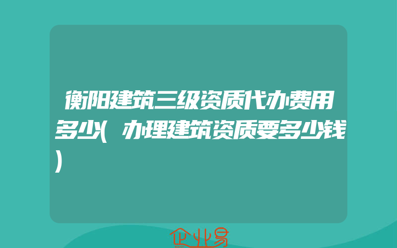 衡阳建筑三级资质代办费用多少(办理建筑资质要多少钱)