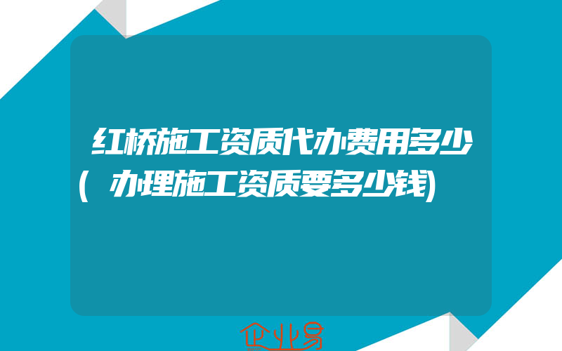 红桥施工资质代办费用多少(办理施工资质要多少钱)