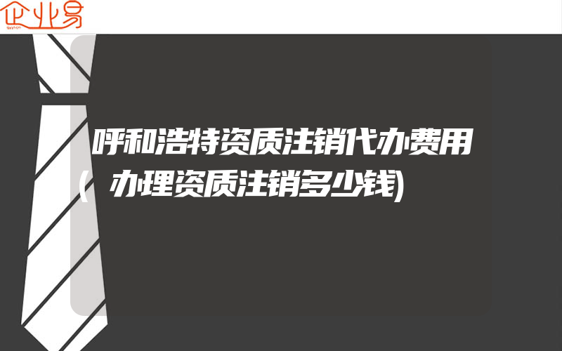 呼和浩特资质注销代办费用(办理资质注销多少钱)