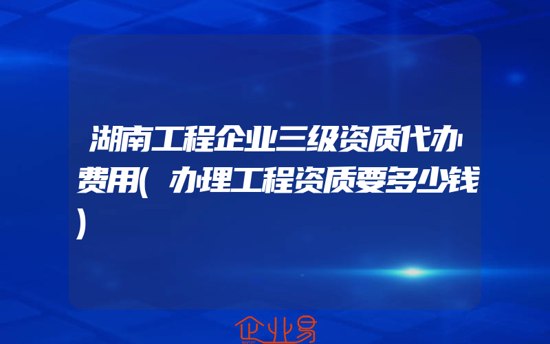 湖南工程企业三级资质代办费用(办理工程资质要多少钱)