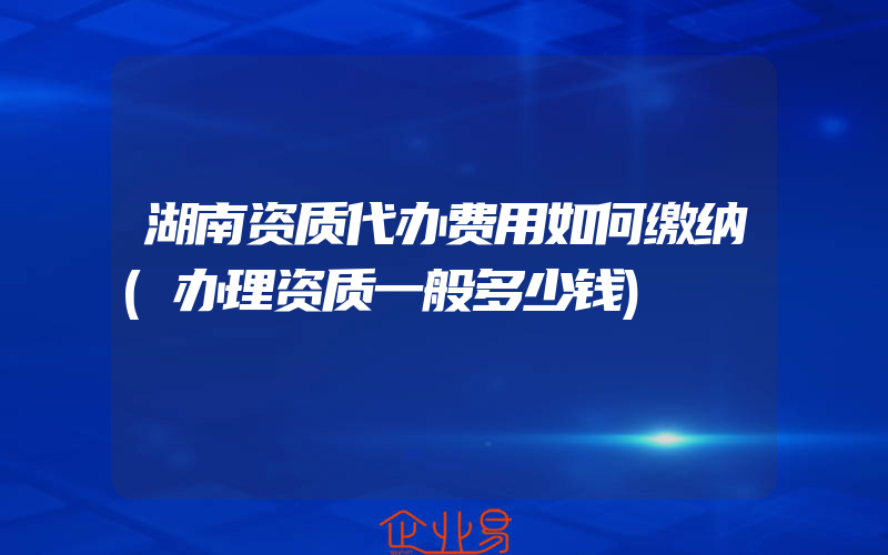 湖南资质代办费用如何缴纳(办理资质一般多少钱)