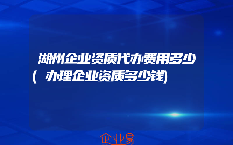 湖州企业资质代办费用多少(办理企业资质多少钱)