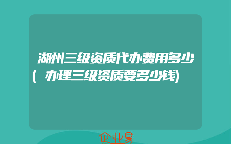 湖州三级资质代办费用多少(办理三级资质要多少钱)