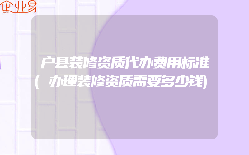 户县装修资质代办费用标准(办理装修资质需要多少钱)