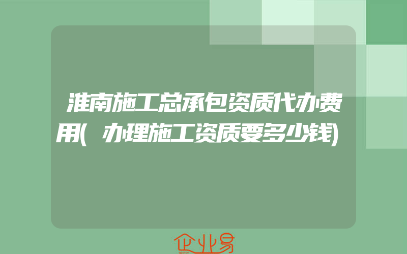 淮南施工总承包资质代办费用(办理施工资质要多少钱)