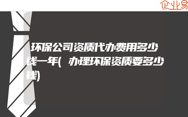 环保公司资质代办费用多少钱一年(办理环保资质要多少钱)