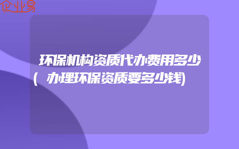 环保机构资质代办费用多少(办理环保资质要多少钱)