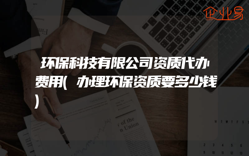 环保科技有限公司资质代办费用(办理环保资质要多少钱)