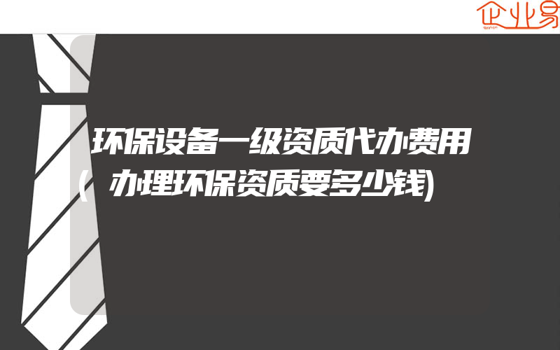 环保设备一级资质代办费用(办理环保资质要多少钱)