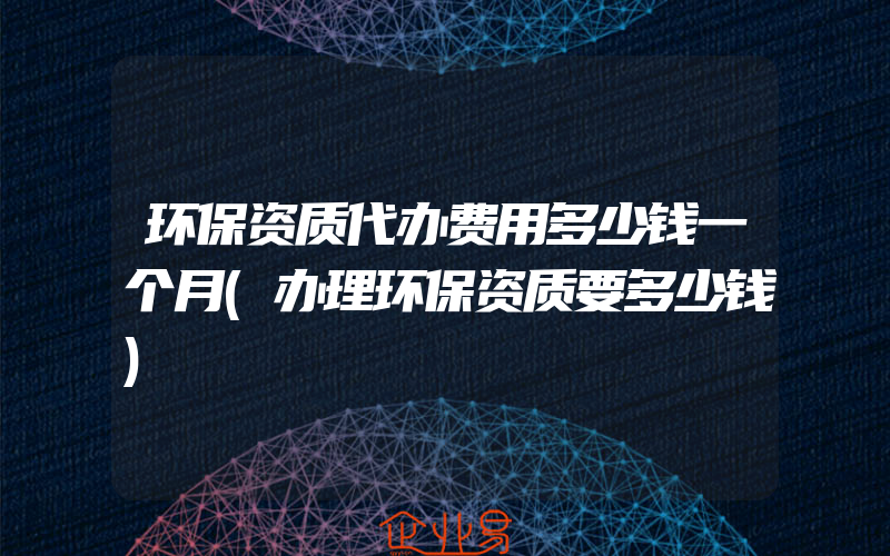 环保资质代办费用多少钱一个月(办理环保资质要多少钱)