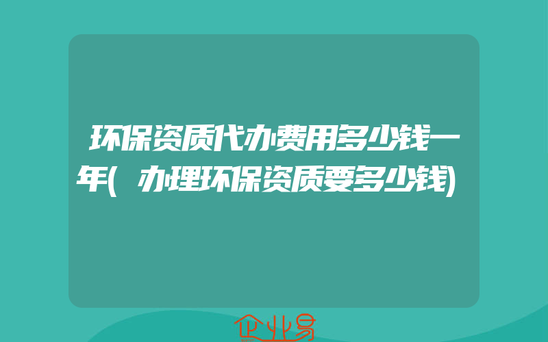 环保资质代办费用多少钱一年(办理环保资质要多少钱)