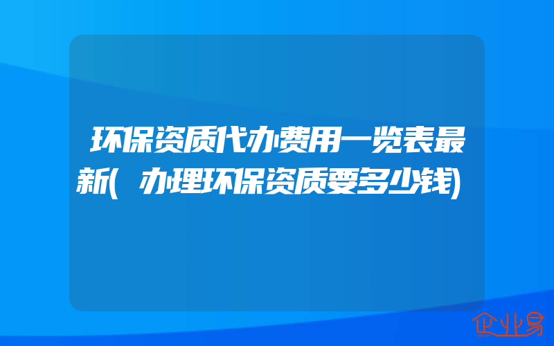 环保资质代办费用一览表最新(办理环保资质要多少钱)