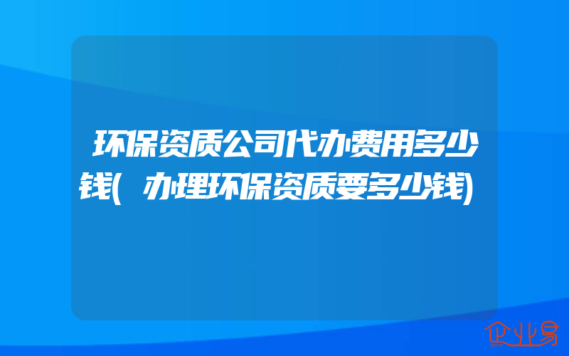 环保资质公司代办费用多少钱(办理环保资质要多少钱)