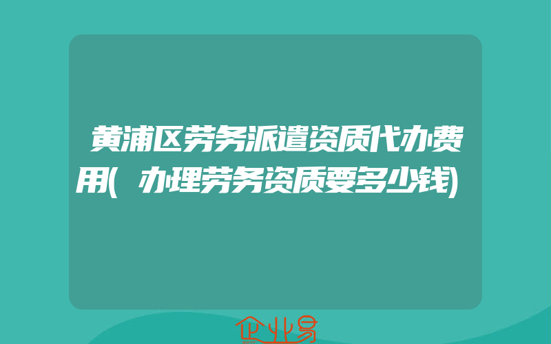 黄浦区劳务派遣资质代办费用(办理劳务资质要多少钱)