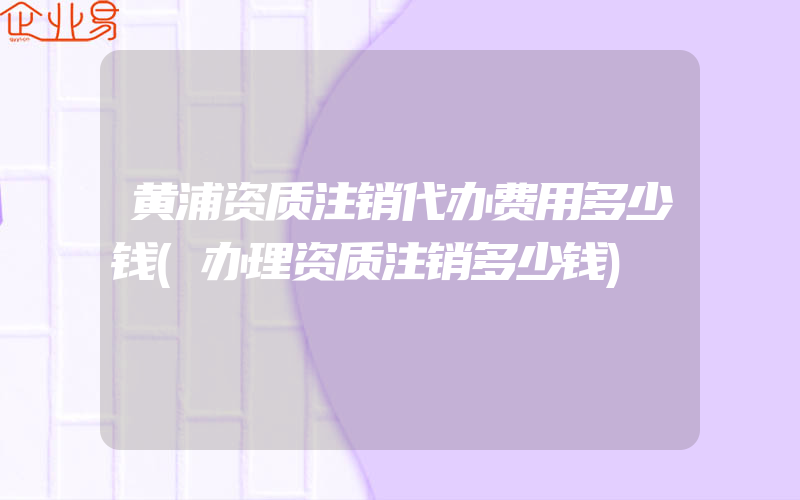 黄浦资质注销代办费用多少钱(办理资质注销多少钱)