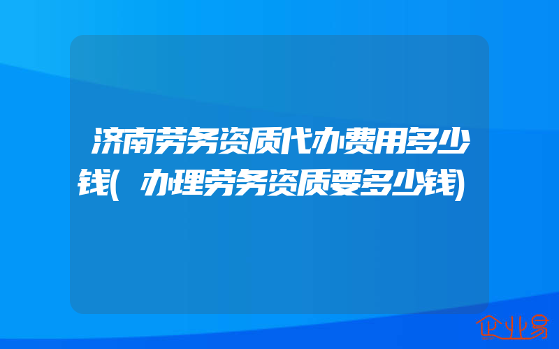 济南劳务资质代办费用多少钱(办理劳务资质要多少钱)