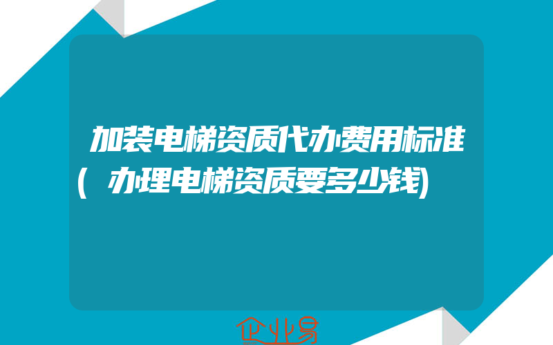 加装电梯资质代办费用标准(办理电梯资质要多少钱)