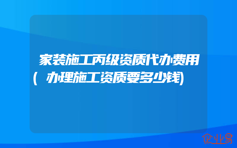 家装施工丙级资质代办费用(办理施工资质要多少钱)