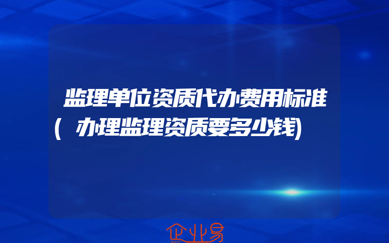 监理单位资质代办费用标准(办理监理资质要多少钱)