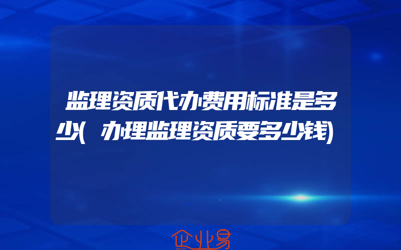 监理资质代办费用标准是多少(办理监理资质要多少钱)