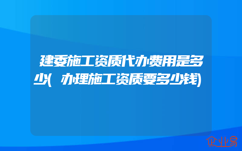 建委施工资质代办费用是多少(办理施工资质要多少钱)