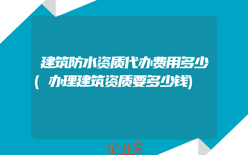 建筑防水资质代办费用多少(办理建筑资质要多少钱)