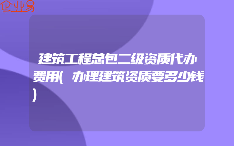 建筑工程总包二级资质代办费用(办理建筑资质要多少钱)