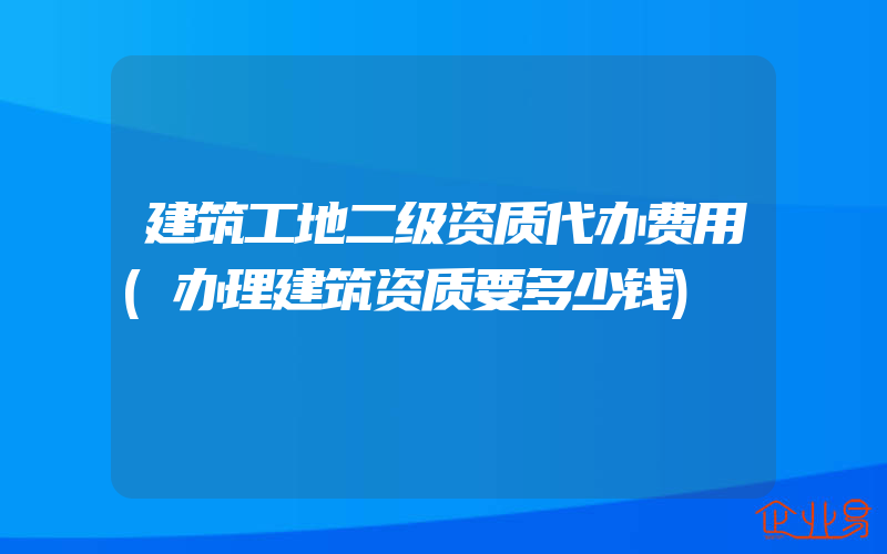 建筑工地二级资质代办费用(办理建筑资质要多少钱)