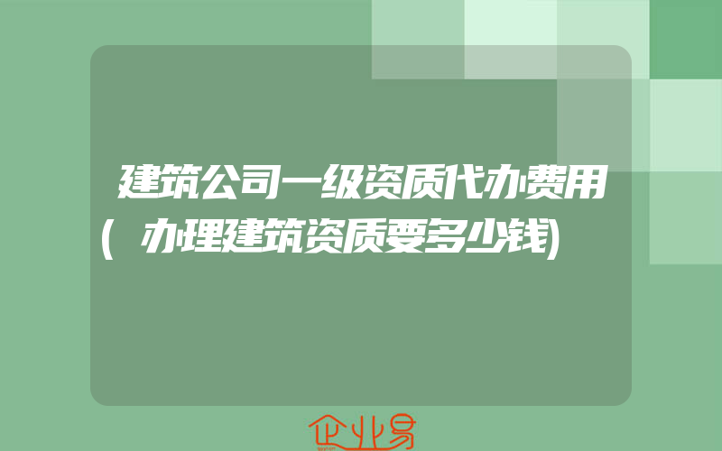 建筑公司一级资质代办费用(办理建筑资质要多少钱)