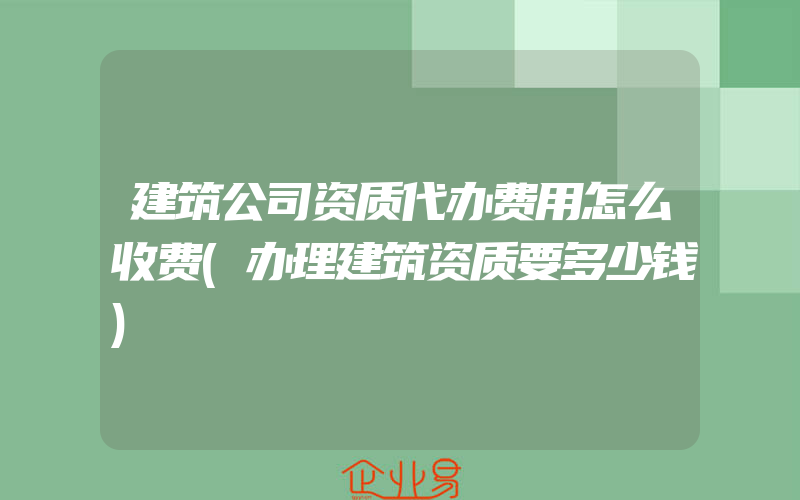 建筑公司资质代办费用怎么收费(办理建筑资质要多少钱)