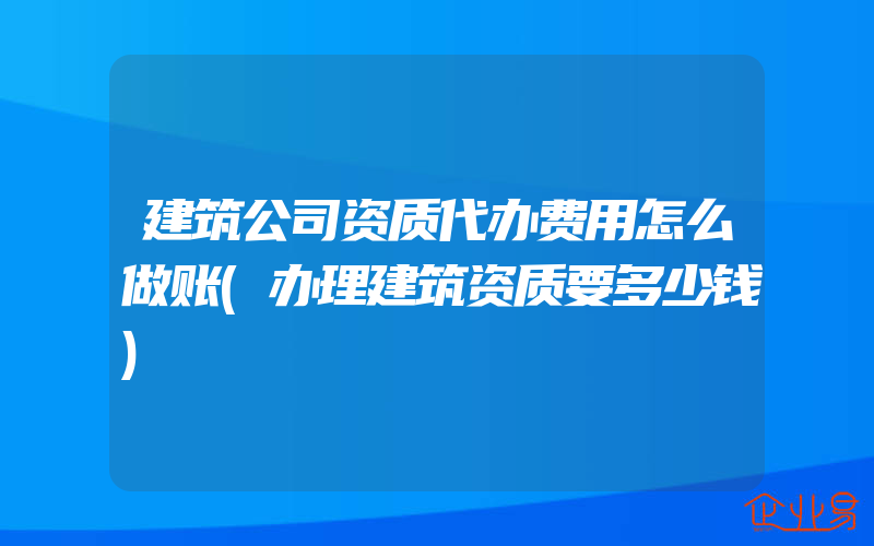 建筑公司资质代办费用怎么做账(办理建筑资质要多少钱)