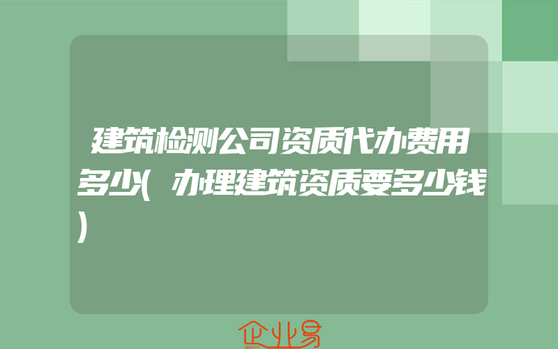 建筑检测公司资质代办费用多少(办理建筑资质要多少钱)