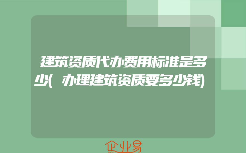 建筑资质代办费用标准是多少(办理建筑资质要多少钱)