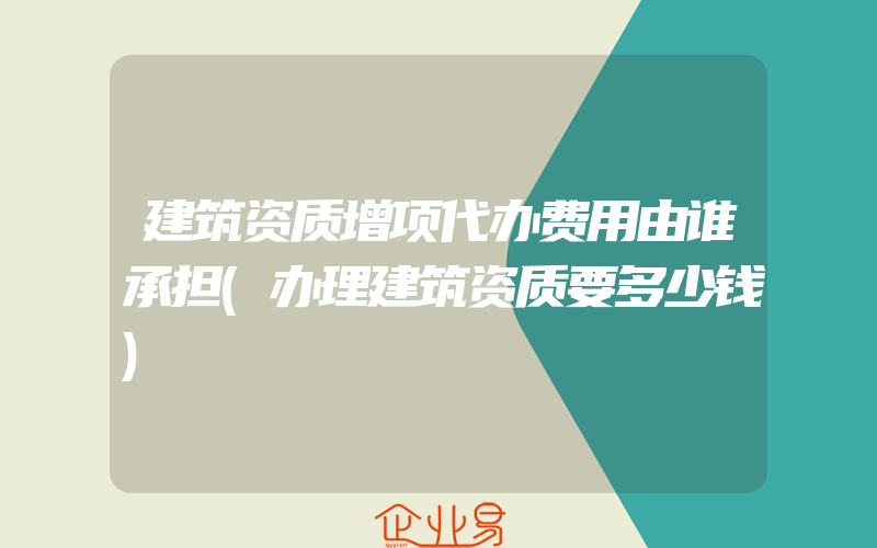 建筑资质增项代办费用由谁承担(办理建筑资质要多少钱)