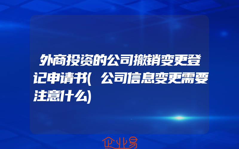 外商投资的公司撤销变更登记申请书(公司信息变更需要注意什么)