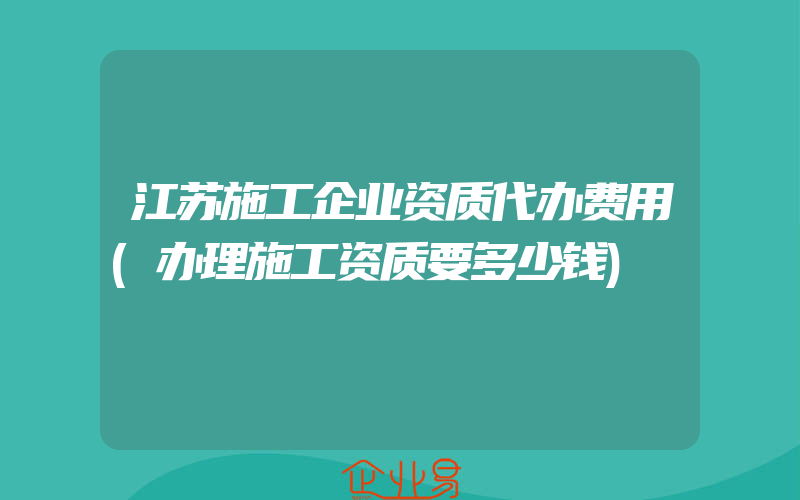 江苏施工企业资质代办费用(办理施工资质要多少钱)