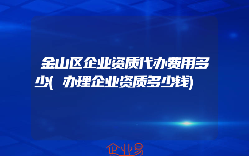 金山区企业资质代办费用多少(办理企业资质多少钱)